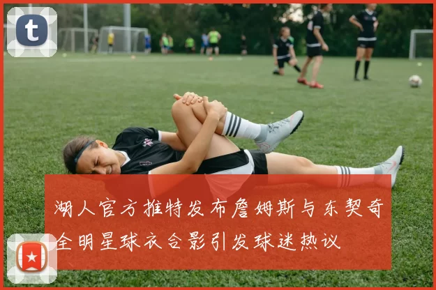 湖人官方推特发布詹姆斯与东契奇全明星球衣合影引发球迷热议