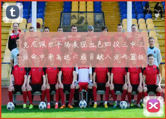 克尼佩尔半场表现出色四投三中三分命中率高达六成贡献八分两篮板