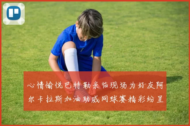 心情愉悦巴特勒亲临现场为好友阿尔卡拉斯加油助威网球赛精彩纷呈