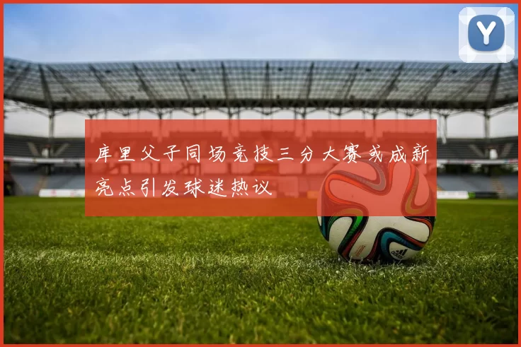 库里父子同场竞技三分大赛或成新亮点引发球迷热议