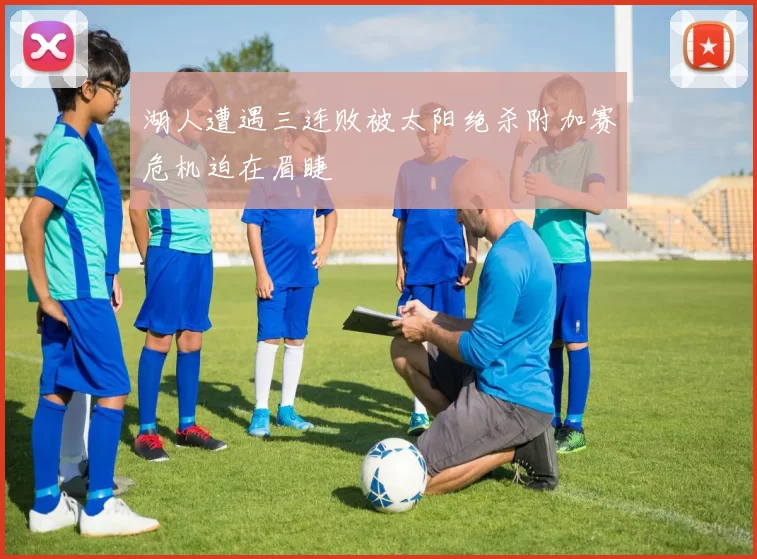湖人遭遇三连败被太阳绝杀附加赛危机迫在眉睫