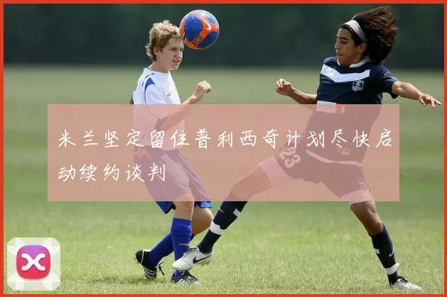 米兰坚定留住普利西奇计划尽快启动续约谈判