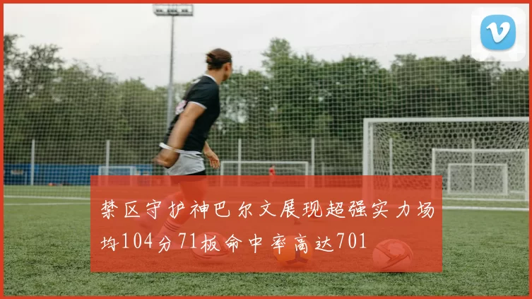 禁区守护神巴尔文展现超强实力场均104分71板命中率高达701