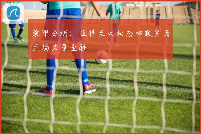 意甲分析：亚特兰大状态回暖罗马主场力争全胜