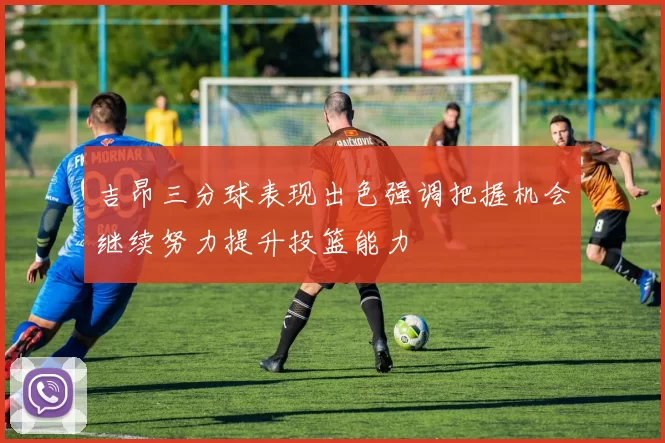 吉昂三分球表现出色强调把握机会继续努力提升投篮能力