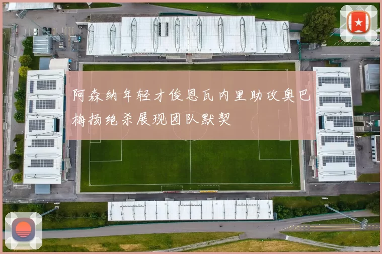 阿森纳年轻才俊恩瓦内里助攻奥巴梅扬绝杀展现团队默契