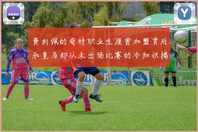 费利佩的奇特职业生涯曾加盟贾府和皇马却从未出场比赛的冷知识揭秘