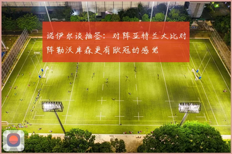 诺伊尔谈抽签：对阵亚特兰大比对阵勒沃库森更有欧冠的感觉
