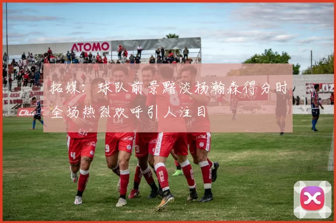 拓媒：球队前景黯淡杨瀚森得分时全场热烈欢呼引人注目