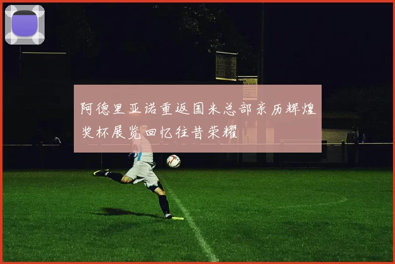 阿德里亚诺重返国米总部亲历辉煌奖杯展览回忆往昔荣耀