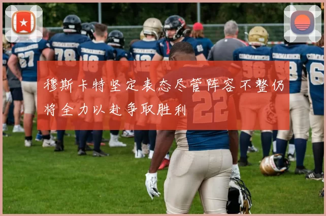 穆斯卡特坚定表态尽管阵容不整仍将全力以赴争取胜利