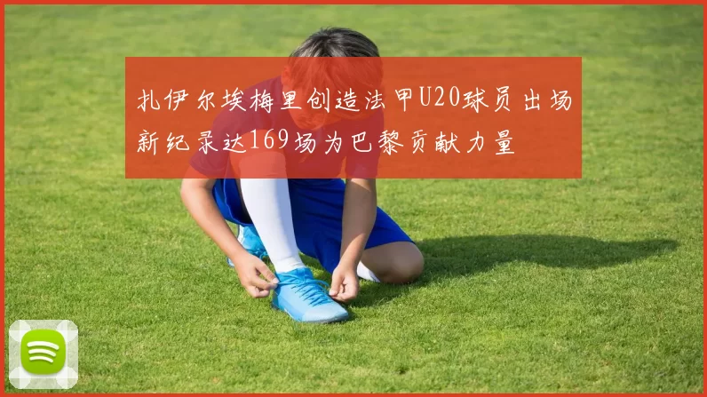 扎伊尔埃梅里创造法甲U20球员出场新纪录达169场为巴黎贡献力量
