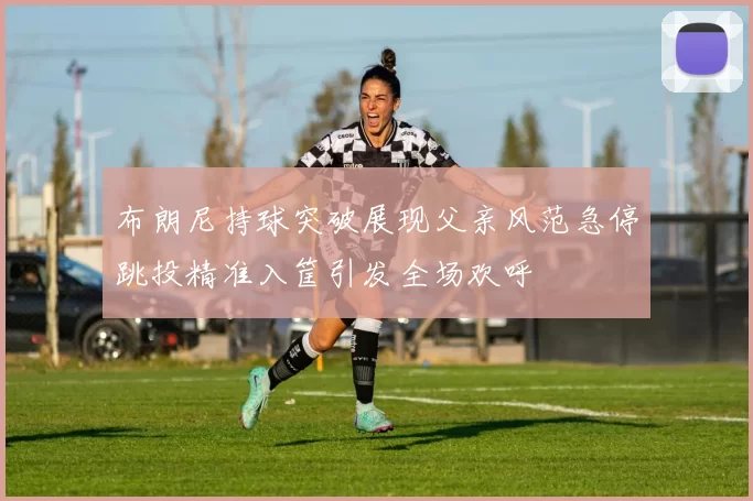 布朗尼持球突破展现父亲风范急停跳投精准入筐引发全场欢呼