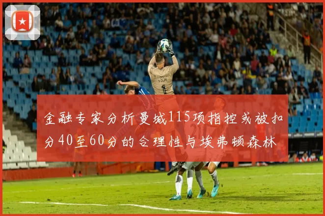 金融专家分析曼城115项指控或被扣分40至60分的合理性与埃弗顿森林案例对比