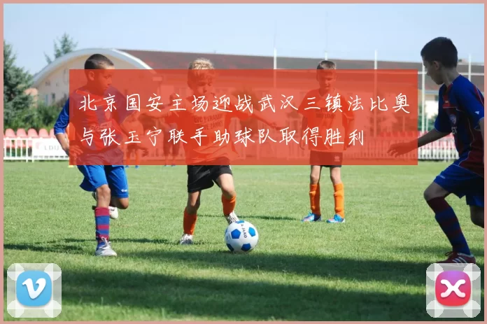 北京国安主场迎战武汉三镇法比奥与张玉宁联手助球队取得胜利