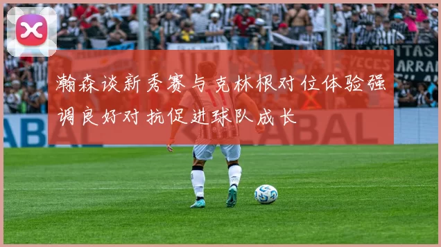 瀚森谈新秀赛与克林根对位体验强调良好对抗促进球队成长