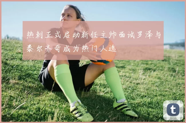 热刺正式启动新任主帅面试罗泽与泰尔齐奇成为热门人选