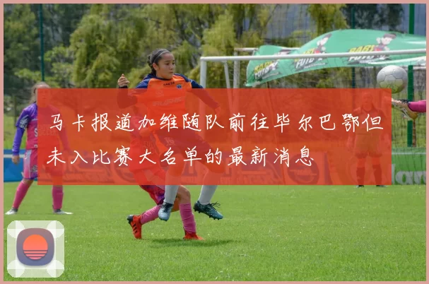 马卡报道加维随队前往毕尔巴鄂但未入比赛大名单的最新消息