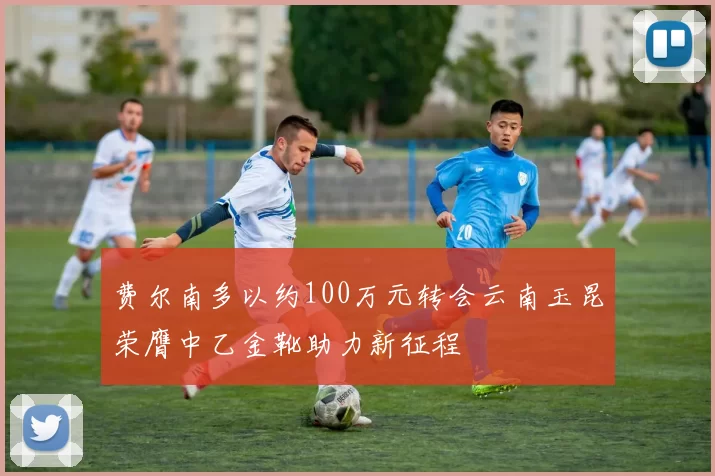 费尔南多以约100万元转会云南玉昆荣膺中乙金靴助力新征程
