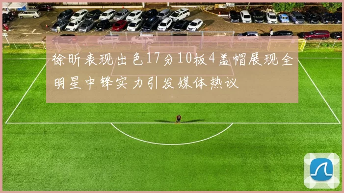 徐昕表现出色17分10板4盖帽展现全明星中锋实力引发媒体热议