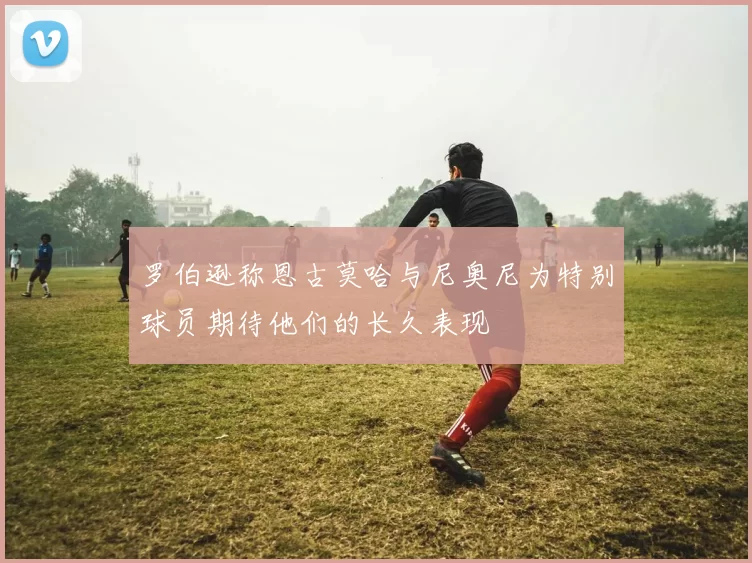 罗伯逊称恩古莫哈与尼奥尼为特别球员期待他们的长久表现