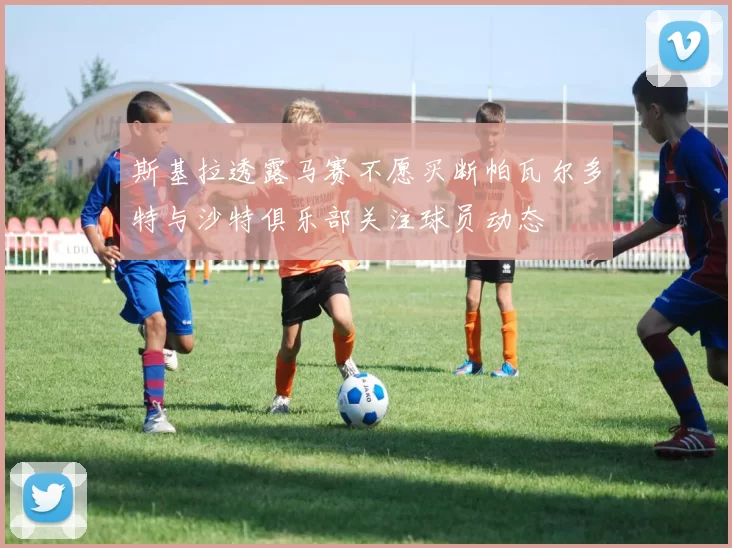 斯基拉透露马赛不愿买断帕瓦尔多特与沙特俱乐部关注球员动态