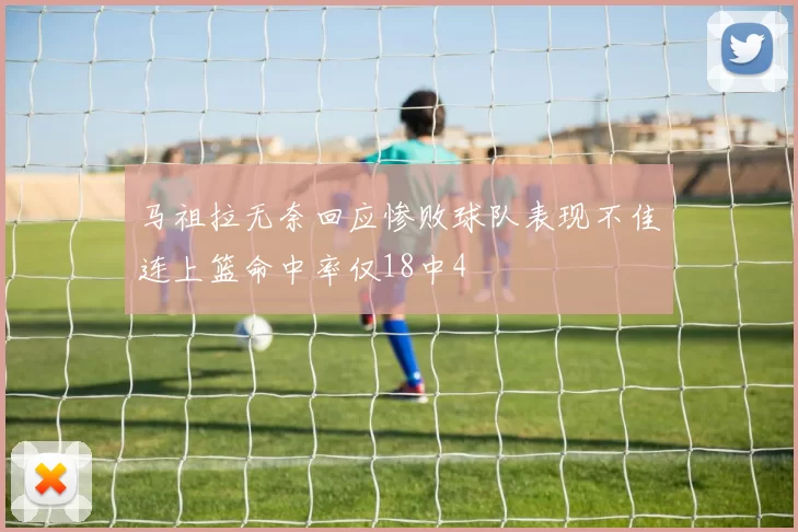 马祖拉无奈回应惨败球队表现不佳连上篮命中率仅18中4