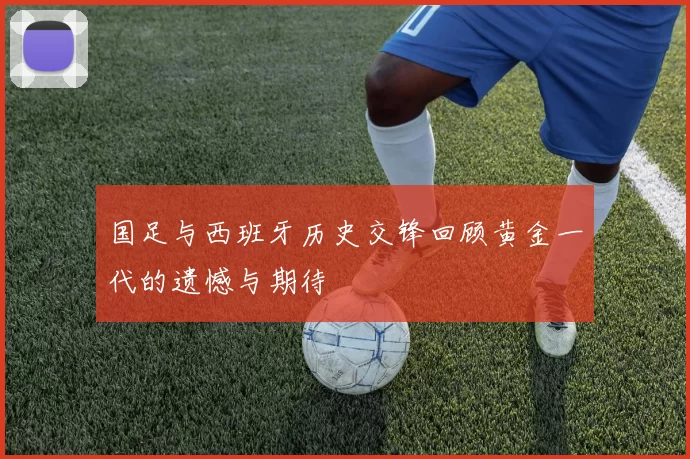 国足与西班牙历史交锋回顾黄金一代的遗憾与期待